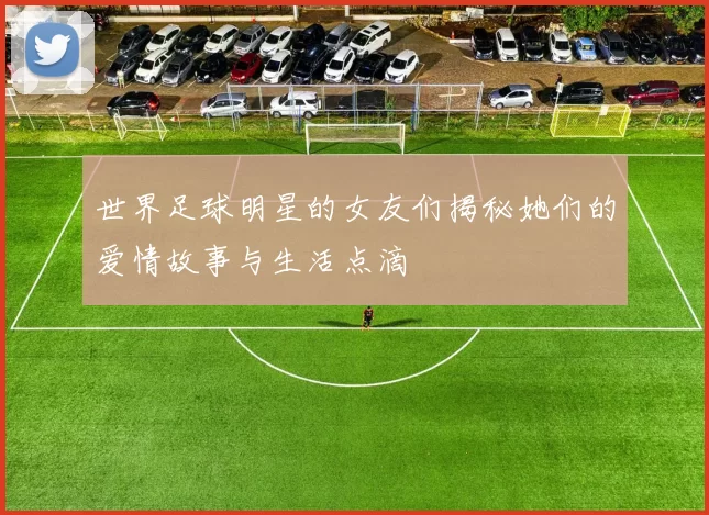 世界足球明星的女友们揭秘她们的爱情故事与生活点滴
