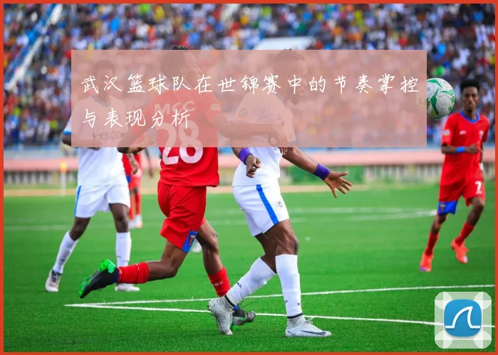 武汉篮球队在世锦赛中的节奏掌控与表现分析