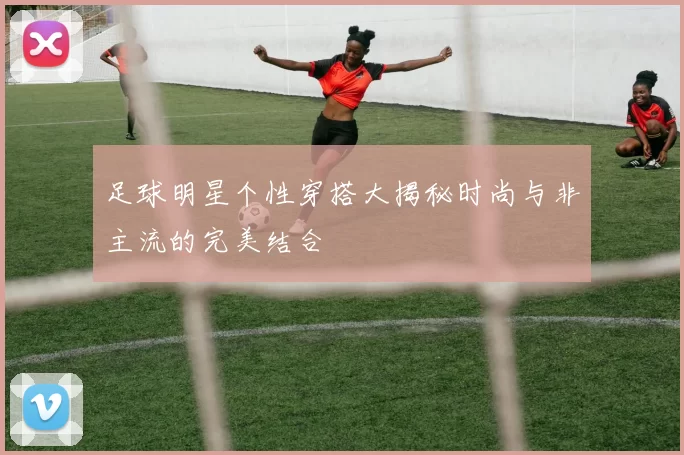 足球明星个性穿搭大揭秘时尚与非主流的完美结合