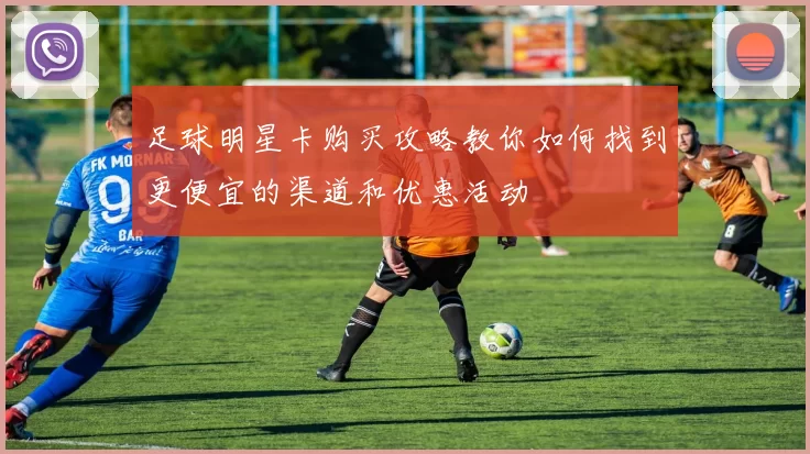 足球明星卡购买攻略教你如何找到更便宜的渠道和优惠活动