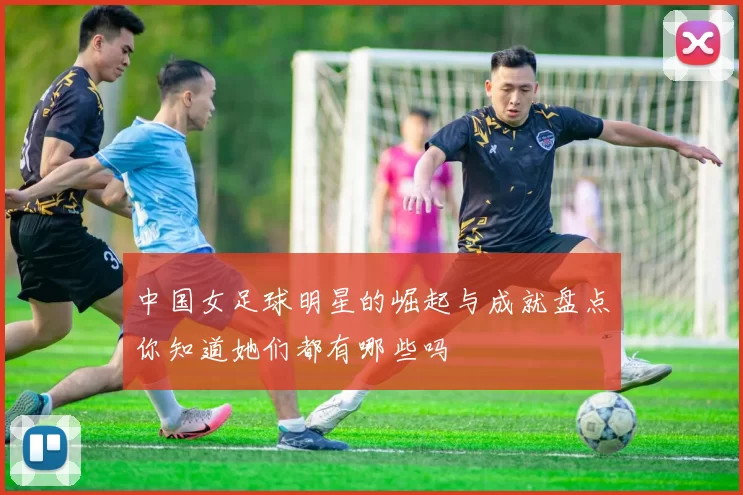 中国女足球明星的崛起与成就盘点你知道她们都有哪些吗