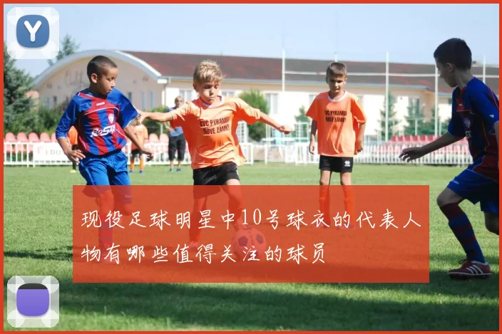 现役足球明星中10号球衣的代表人物有哪些值得关注的球员