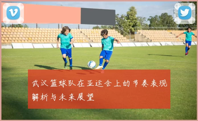 武汉篮球队在亚运会上的节奏表现解析与未来展望