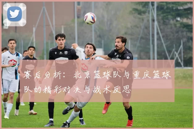 赛后分析：北京篮球队与重庆篮球队的精彩对决与战术反思