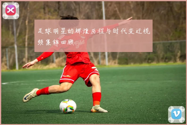 足球明星的辉煌历程与时代变迁视频集锦回顾