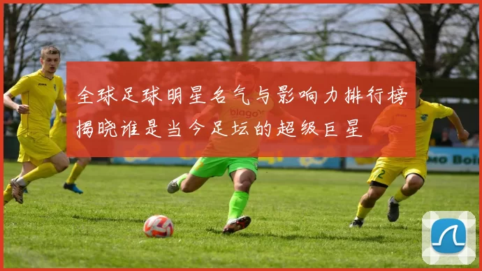 全球足球明星名气与影响力排行榜揭晓谁是当今足坛的超级巨星