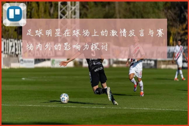 足球明星在球场上的激情发言与赛场内外的影响力探讨