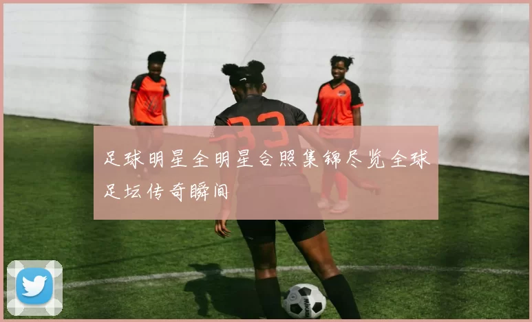 足球明星全明星合照集锦尽览全球足坛传奇瞬间