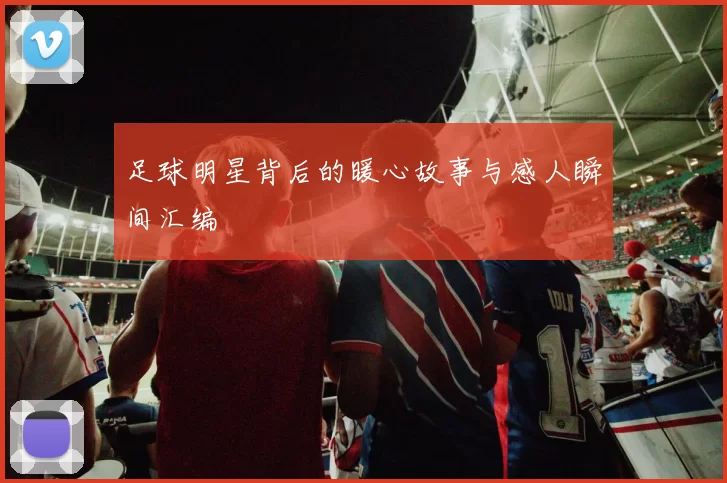 足球明星背后的暖心故事与感人瞬间汇编