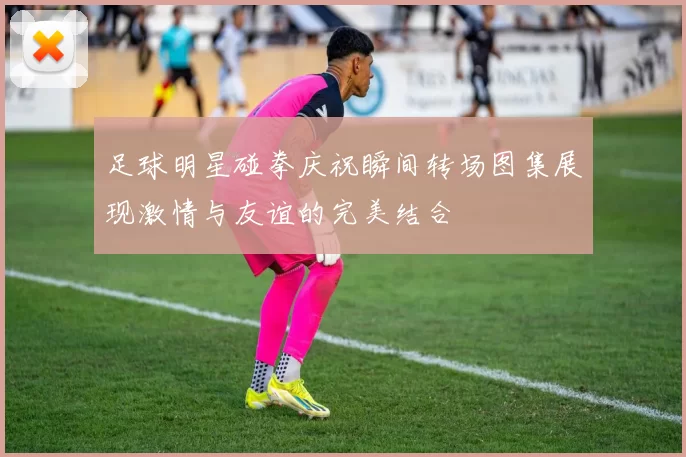 足球明星碰拳庆祝瞬间转场图集展现激情与友谊的完美结合