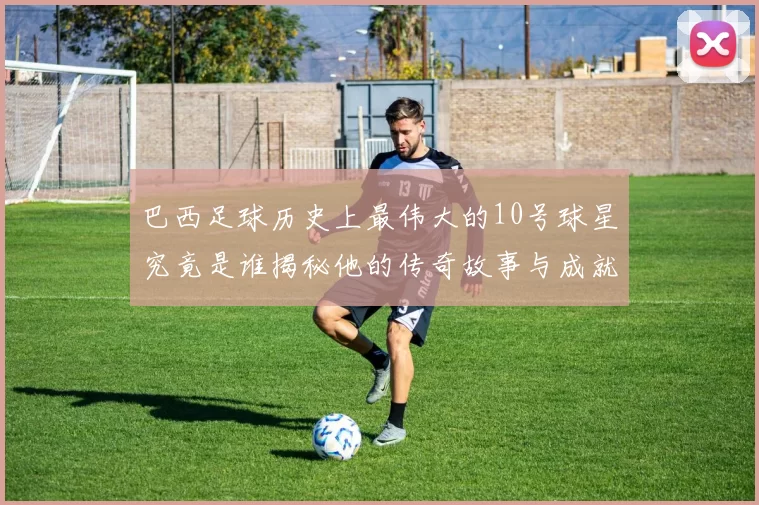 巴西足球历史上最伟大的10号球星究竟是谁揭秘他的传奇故事与成就
