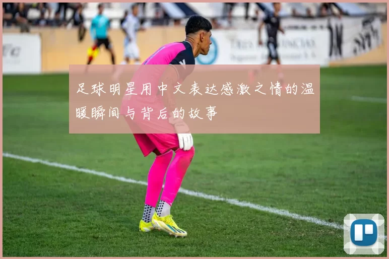 足球明星用中文表达感激之情的温暖瞬间与背后的故事