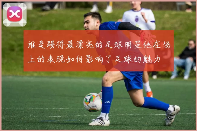 谁是踢得最漂亮的足球明星他在场上的表现如何影响了足球的魅力