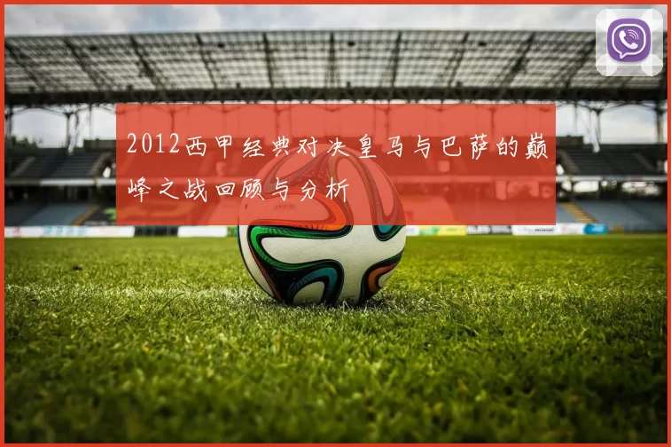 2012西甲经典对决皇马与巴萨的巅峰之战回顾与分析