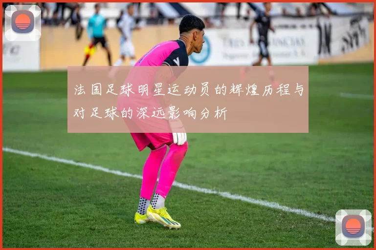 法国足球明星运动员的辉煌历程与对足球的深远影响分析