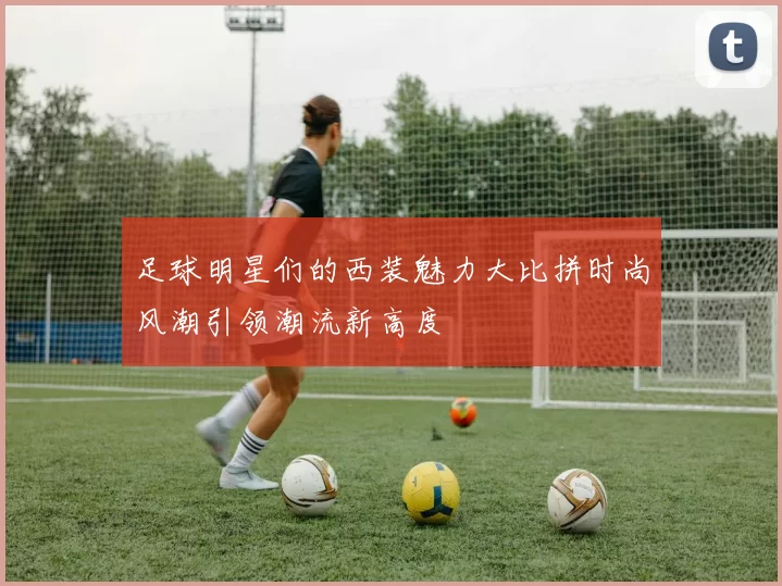 足球明星们的西装魅力大比拼时尚风潮引领潮流新高度
