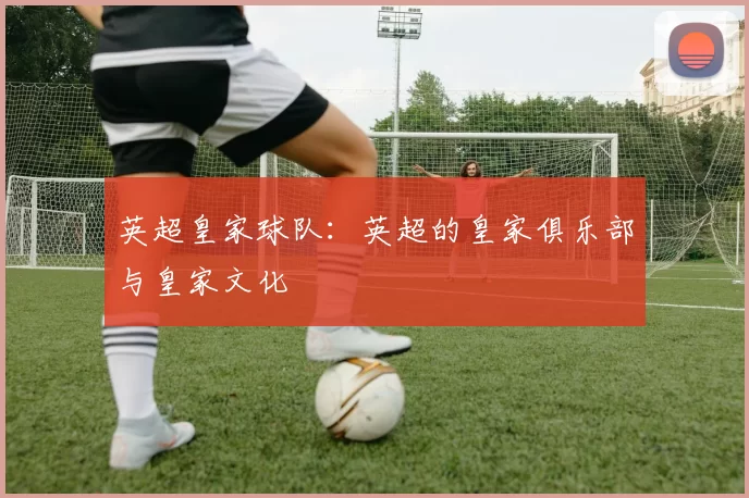 英超皇家球队：英超的皇家俱乐部与皇家文化