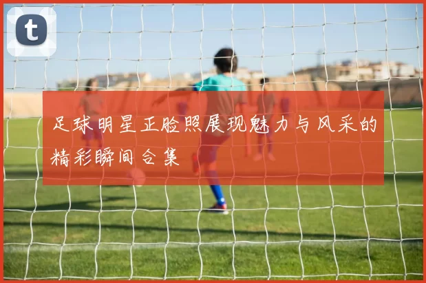 足球明星正脸照展现魅力与风采的精彩瞬间合集