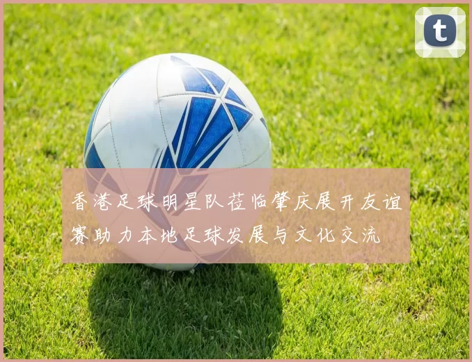 香港足球明星队莅临肇庆展开友谊赛助力本地足球发展与文化交流
