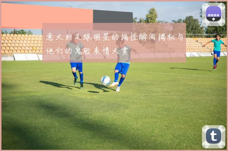意大利足球明星的搞怪瞬间揭秘与他们的鬼脸表情大赏