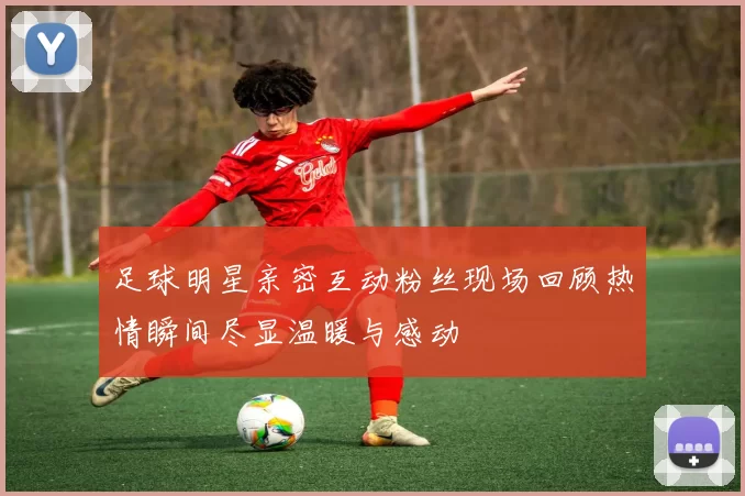 足球明星亲密互动粉丝现场回顾热情瞬间尽显温暖与感动