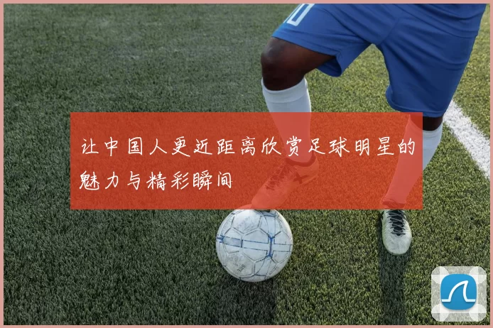 让中国人更近距离欣赏足球明星的魅力与精彩瞬间