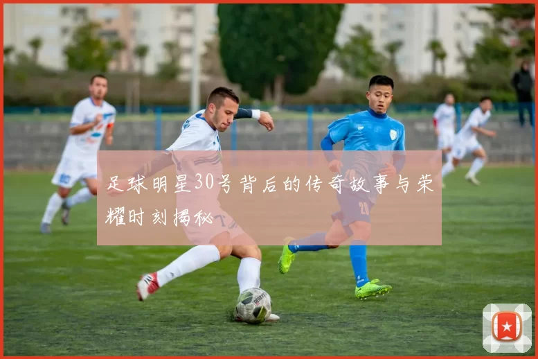 足球明星30号背后的传奇故事与荣耀时刻揭秘