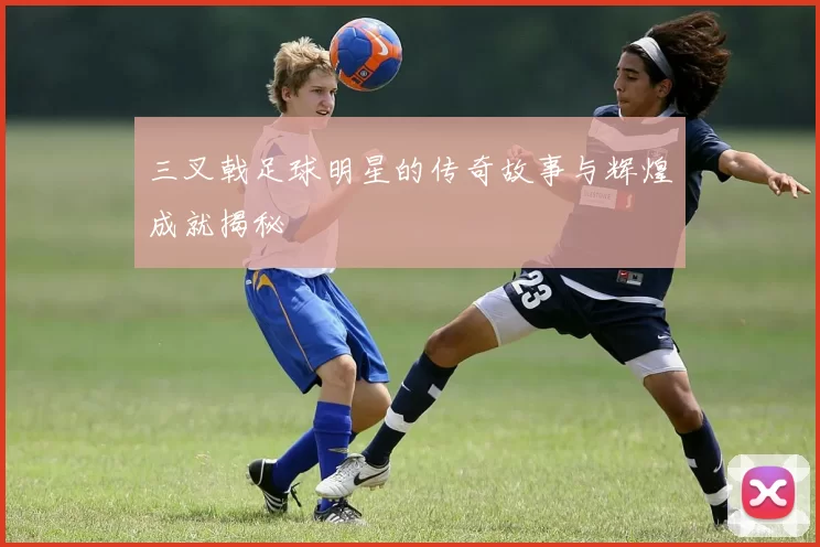 三叉戟足球明星的传奇故事与辉煌成就揭秘