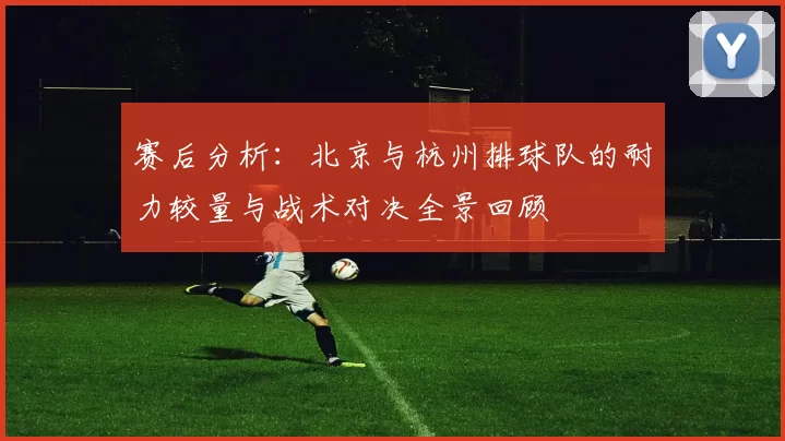 赛后分析：北京与杭州排球队的耐力较量与战术对决全景回顾