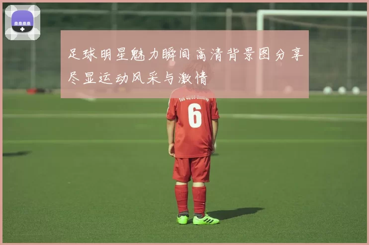 足球明星魅力瞬间高清背景图分享尽显运动风采与激情