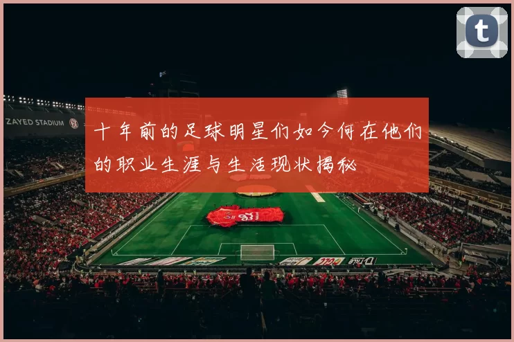 十年前的足球明星们如今何在他们的职业生涯与生活现状揭秘