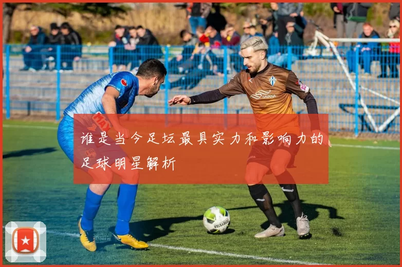 谁是当今足坛最具实力和影响力的足球明星解析