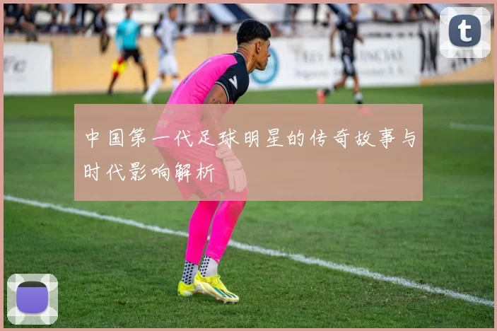 中国第一代足球明星的传奇故事与时代影响解析