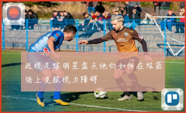 近视足球明星盘点他们如何在绿茵场上克服视力障碍