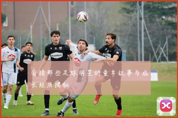 盲猜那些足球明星的童年故事与成长经历揭秘