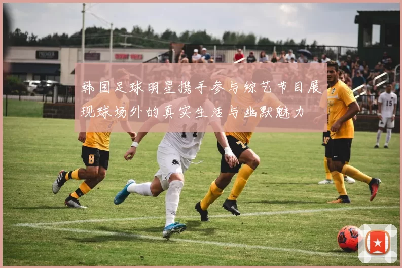 韩国足球明星携手参与综艺节目展现球场外的真实生活与幽默魅力