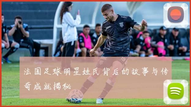 法国足球明星姓氏背后的故事与传奇成就揭秘