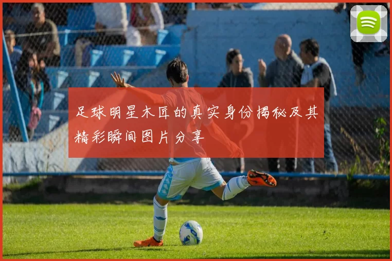 足球明星木匠的真实身份揭秘及其精彩瞬间图片分享