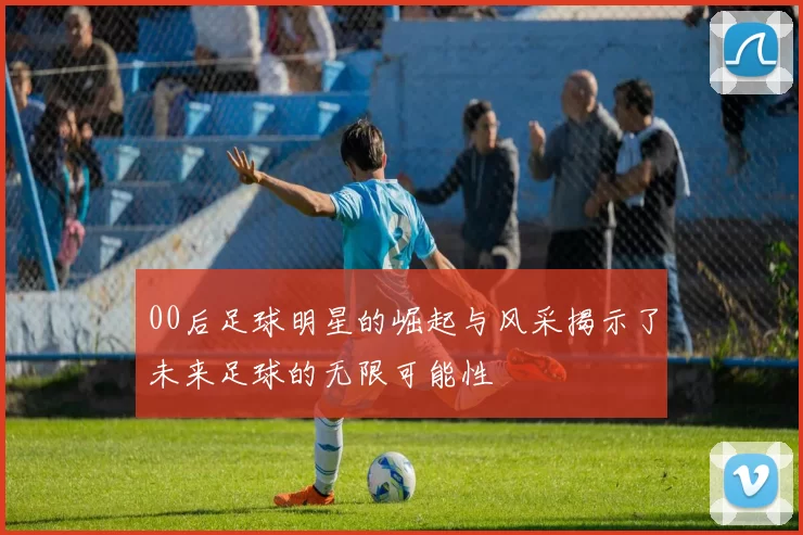 00后足球明星的崛起与风采揭示了未来足球的无限可能性