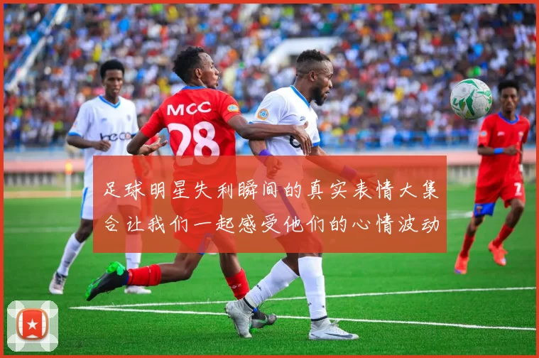 足球明星失利瞬间的真实表情大集合让我们一起感受他们的心情波动