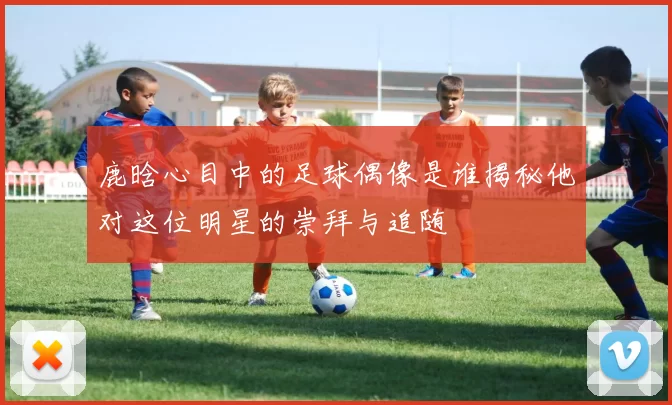 鹿晗心目中的足球偶像是谁揭秘他对这位明星的崇拜与追随