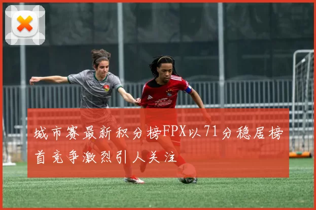 城市赛最新积分榜FPX以71分稳居榜首竞争激烈引人关注