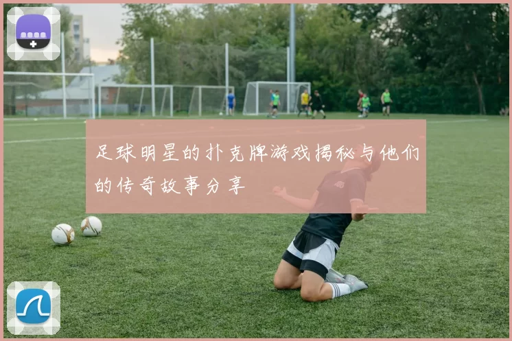 足球明星的扑克牌游戏揭秘与他们的传奇故事分享