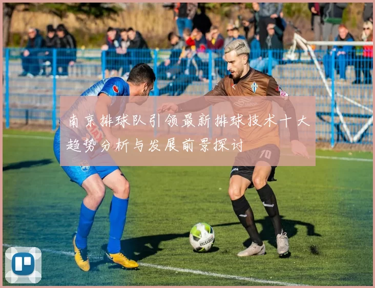 南京排球队引领最新排球技术十大趋势分析与发展前景探讨