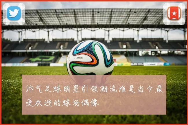 帅气足球明星引领潮流谁是当今最受欢迎的球场偶像
