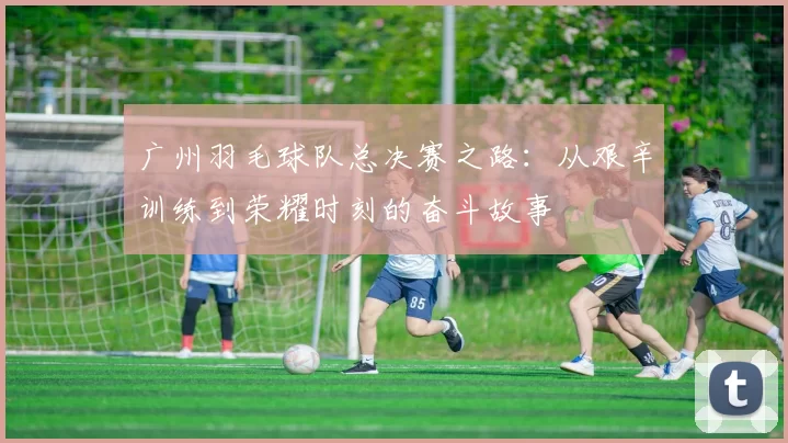 广州羽毛球队总决赛之路：从艰辛训练到荣耀时刻的奋斗故事