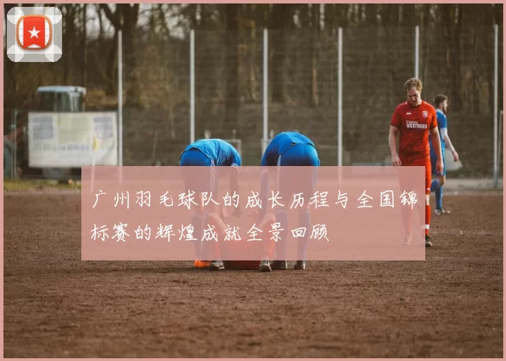 广州羽毛球队的成长历程与全国锦标赛的辉煌成就全景回顾