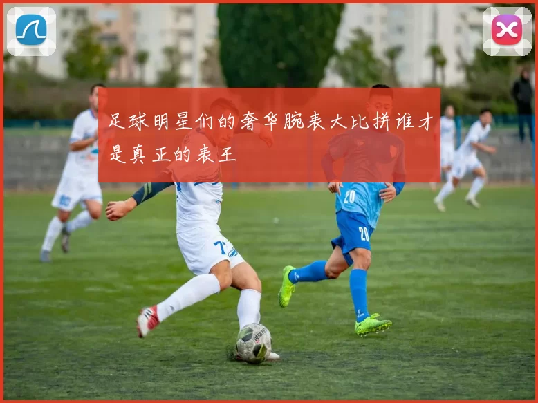 足球明星们的奢华腕表大比拼谁才是真正的表王