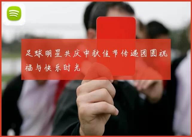 足球明星共庆中秋佳节传递团圆祝福与快乐时光