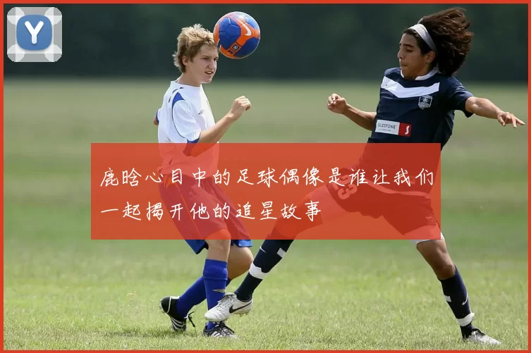 鹿晗心目中的足球偶像是谁让我们一起揭开他的追星故事